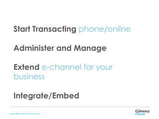 Start Transacting phone/online

   Administer and Manage

   Extend e-channel for your
   business

   Integrate/Embed

www.thecurrencycloud.com
 