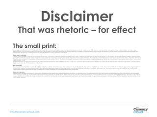 Disclaimer
            That was rhetoric – for effect
  The small print:
  Lorem Ipsum is simply dummy text of the printing and typesetting industry. Lorem Ipsum has been the industry's standard dummy text ever since the 1500s, when an unknown printer took a galley of type and scrambled it to make a type
  specimen book. It has survived not only five centuries, but also the leap into electronic typesetting, remaining essentially unchanged. It was popularised in the 1960s with the release of Letraset sheets containing Lorem Ipsum passages, and
  more recently with desktop publishing software like Aldus PageMaker including versions of Lorem Ipsum.

  Where does it come from
  Contrary to popular belief, Lorem Ipsum is not simply random text. It has roots in a piece of classical Latin literature from 45 BC, making it over 2000 years old. Richard McClintock, a Latin professor at Hampden-Sydney College in Virginia, looked
  up one of the more obscure Latin words, consectetur, from a Lorem Ipsum passage, and going through the cites of the word in classical literature, discovered the undoubtable source. Lorem Ipsum comes from sections 1.10.32 and 1.10.33 of "de
  Finibus Bonorum et Malorum" (The Extremes of Good and Evil) by Cicero, written in 45 BC. This book is a treatise on the theory of ethics, very popular during the Renaissance. The first line of Lorem Ipsum, "Lorem ipsum dolor sit amet..", comes from
  a line in section 1.10.32.
  The standard chunk of Lorem Ipsum used since the 1500s is reproduced below for those interested. Sections 1.10.32 and 1.10.33 from "de Finibus Bonorum et Malorum" by Cicero are also reproduced in their exact original form, accompanied by
  English versions from the 1914 translation by H. Rackham.

  Why do we use it
  It is a long established fact that a reader will be distracted by the readable content of a page when looking at its layout. The point of using Lorem Ipsum is that it has a more-or-less normal distribution of letters, as opposed to using 'Content here,
  content here', making it look like readable English. Many desktop publishing packages and web page editors now use Lorem Ipsum as their default model text, and a search for 'lorem ipsum' will uncover many web sites still in their infancy.
  Various versions have evolved over the years, sometimes by accident, sometimes on purpose (injected humour and the like).

  Where can I get some
  There are many variations of passages of Lorem Ipsum available, but the majority have suffered alteration in some form, by injected humour, or randomised words which don't look even slightly believable. If you are going to use a passage of
  Lorem Ipsum, you need to be sure there isn't anything embarrassing hidden in the middle of text. All the Lorem Ipsum generators on the Internet tend to repeat predefined chunks as necessary, making this the first true generator on the Internet.
  It uses a dictionary of over 200 Latin words, combined with a handful of model sentence structures, to generate Lorem Ipsum which looks reasonable. The generated Lorem Ipsum is therefore always free from repetition, injected humour, or non-
  characteristic words etc.




www.thecurrencycloud.com
 