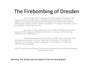 The Firebombing of Dresden
“On the night of 13th February, the Allies bombed Dresden in two
waves, three hours apart. Only six bombers were shot down, as German air
defenses were weak. The first round of bombing consisted of high explosives,
which would expose wooden frames of buildings. The second, incendiary round
would ignite everything around it.
Estimates of those killed vary from 35,000-135,000 (unsure partly
because of the refugees in Dresden at the time)…Created a self-sustaining
firestorm, over 1500 degrees.
Of 28,410 houses in central Dresden, 24,866 were destroyed, 15 sq
km totally demolished—of which there were: 14k homes, 72 schools, 22
hospitals, 19 churches, 5 theaters, 50 banks, 31 dept stores, 31 hotels, 62
administrative buildings.”
http://cs.stanford.edu/people/eroberts/courses/ww2/projects/firebombing/we
bsitedresden1.htm
Warning: The photos you are about to see are very graphic.
 