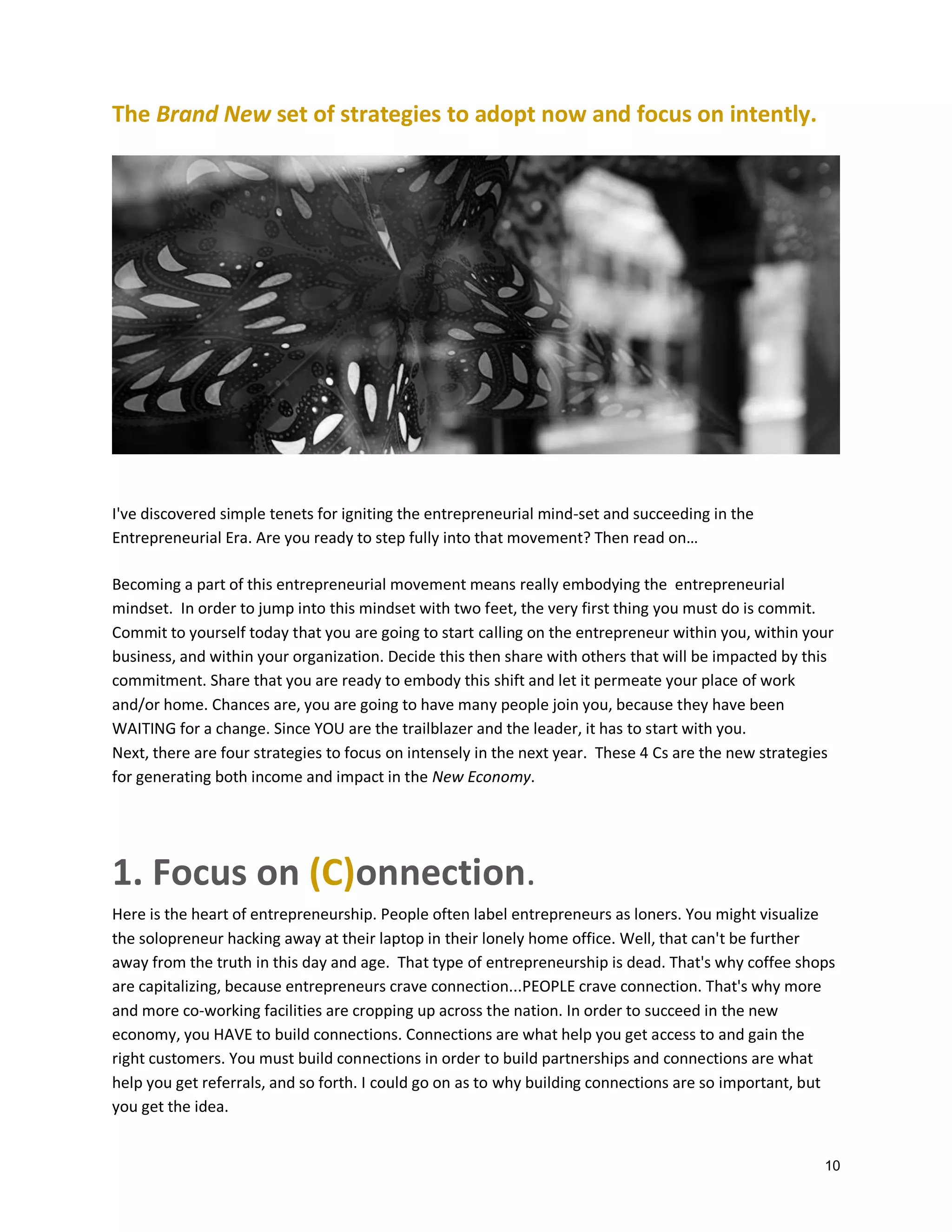 The Brand New set of strategies to adopt now and focus on intently.

I've discovered simple tenets for igniting the entrepreneurial mind-set and succeeding in the
Entrepreneurial Era. Are you ready to step fully into that movement? Then read on…
Becoming a part of this entrepreneurial movement means really embodying the entrepreneurial
mindset. In order to jump into this mindset with two feet, the very first thing you must do is commit.
Commit to yourself today that you are going to start calling on the entrepreneur within you, within your
business, and within your organization. Decide this then share with others that will be impacted by this
commitment. Share that you are ready to embody this shift and let it permeate your place of work
and/or home. Chances are, you are going to have many people join you, because they have been
WAITING for a change. Since YOU are the trailblazer and the leader, it has to start with you.
Next, there are four strategies to focus on intensely in the next year. These 4 Cs are the new strategies
for generating both income and impact in the New Economy.

1. Focus on (C)onnection.
Here is the heart of entrepreneurship. People often label entrepreneurs as loners. You might visualize
the solopreneur hacking away at their laptop in their lonely home office. Well, that can't be further
away from the truth in this day and age. That type of entrepreneurship is dead. That's why coffee shops
are capitalizing, because entrepreneurs crave connection...PEOPLE crave connection. That's why more
and more co-working facilities are cropping up across the nation. In order to succeed in the new
economy, you HAVE to build connections. Connections are what help you get access to and gain the
right customers. You must build connections in order to build partnerships and connections are what
help you get referrals, and so forth. I could go on as to why building connections are so important, but
you get the idea.

10

 
