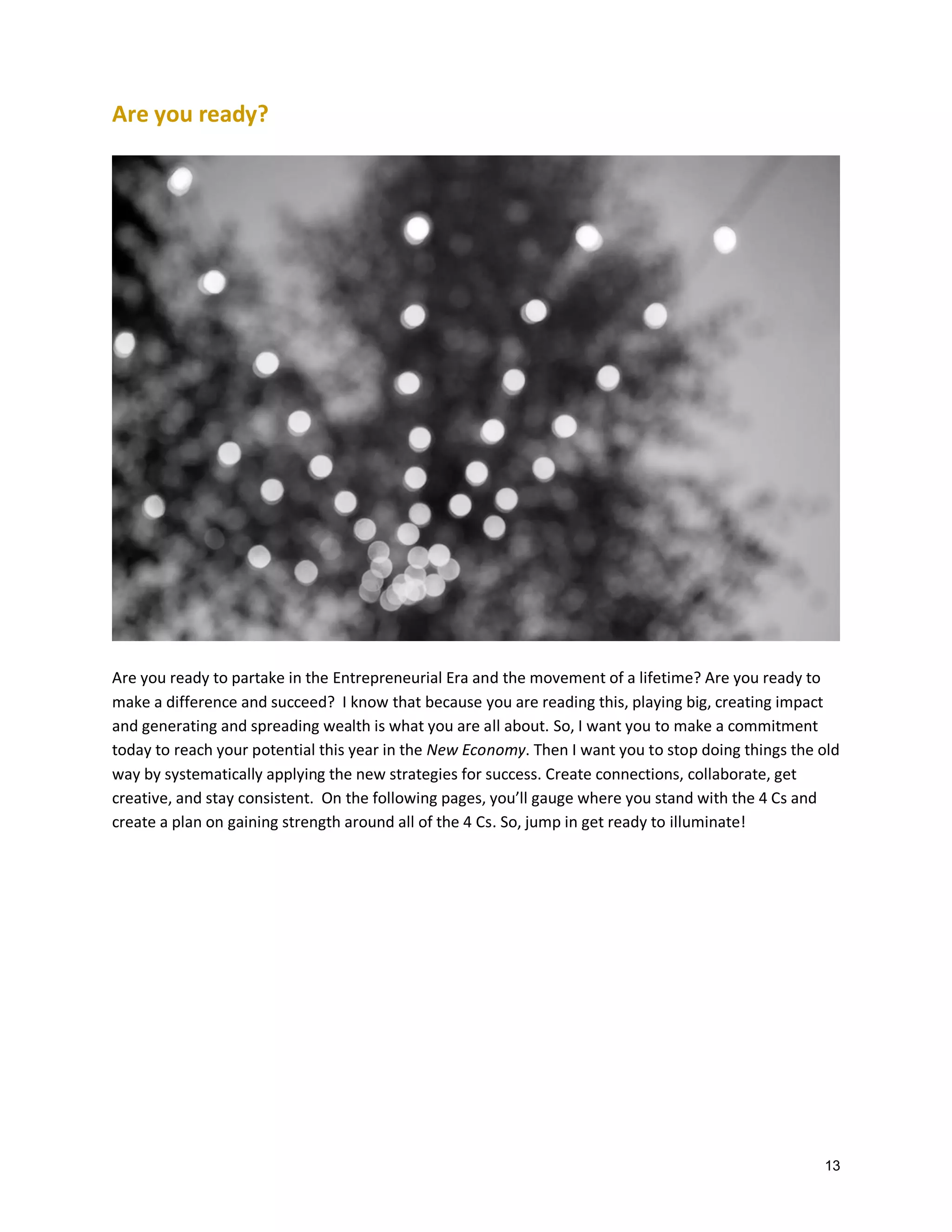 Are you ready?

Are you ready to partake in the Entrepreneurial Era and the movement of a lifetime? Are you ready to
make a difference and succeed? I know that because you are reading this, playing big, creating impact
and generating and spreading wealth is what you are all about. So, I want you to make a commitment
today to reach your potential this year in the New Economy. Then I want you to stop doing things the old
way by systematically applying the new strategies for success. Create connections, collaborate, get
creative, and stay consistent. On the following pages, you’ll gauge where you stand with the 4 Cs and
create a plan on gaining strength around all of the 4 Cs. So, jump in get ready to illuminate!

13

 