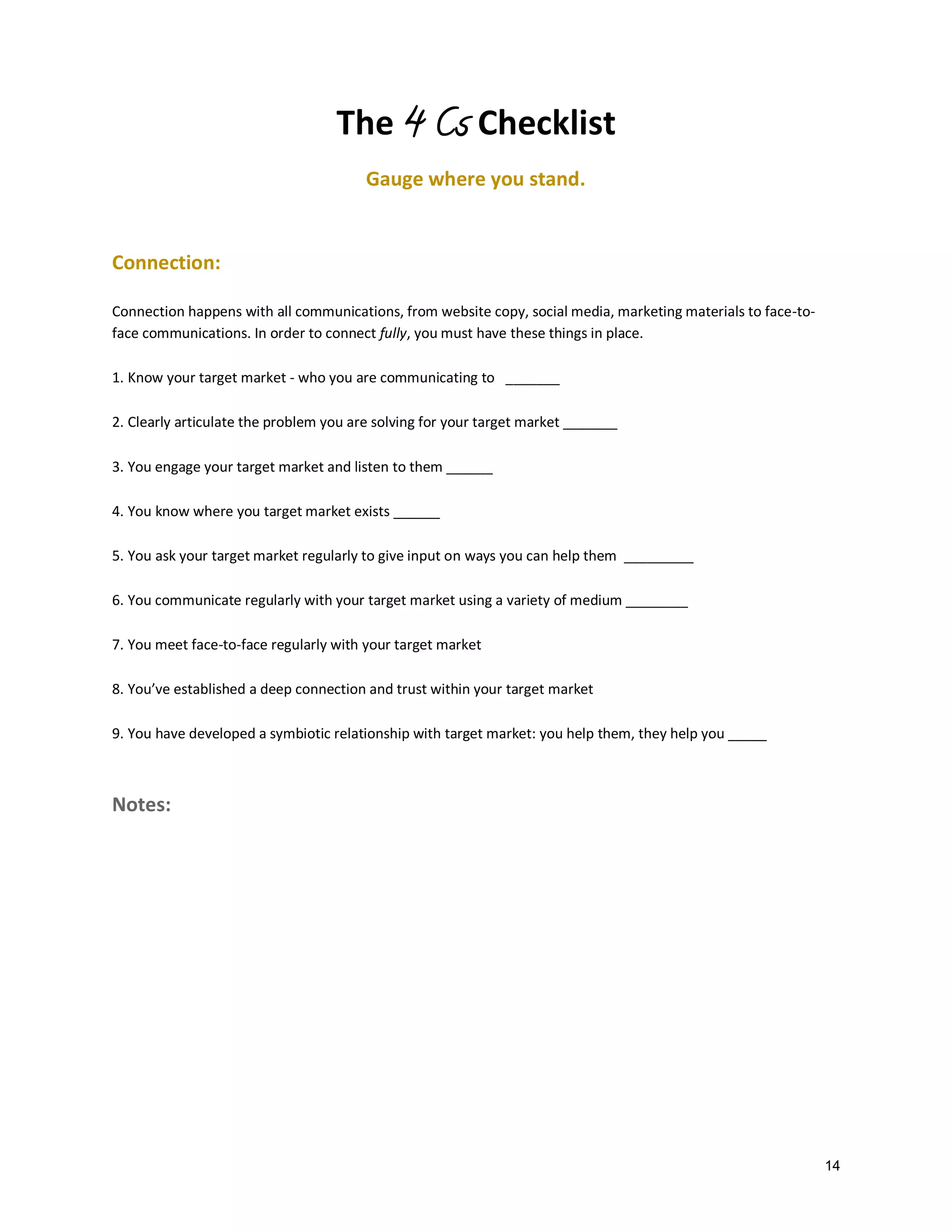 The 4 Cs Checklist
Gauge where you stand.

Connection:
Connection happens with all communications, from website copy, social media, marketing materials to face-toface communications. In order to connect fully, you must have these things in place.
1. Know your target market - who you are communicating to _______
2. Clearly articulate the problem you are solving for your target market _______
3. You engage your target market and listen to them ______
4. You know where you target market exists ______
5. You ask your target market regularly to give input on ways you can help them _________
6. You communicate regularly with your target market using a variety of medium ________
7. You meet face-to-face regularly with your target market
8. You’ve established a deep connection and trust within your target market
9. You have developed a symbiotic relationship with target market: you help them, they help you _____

Notes:

14

 