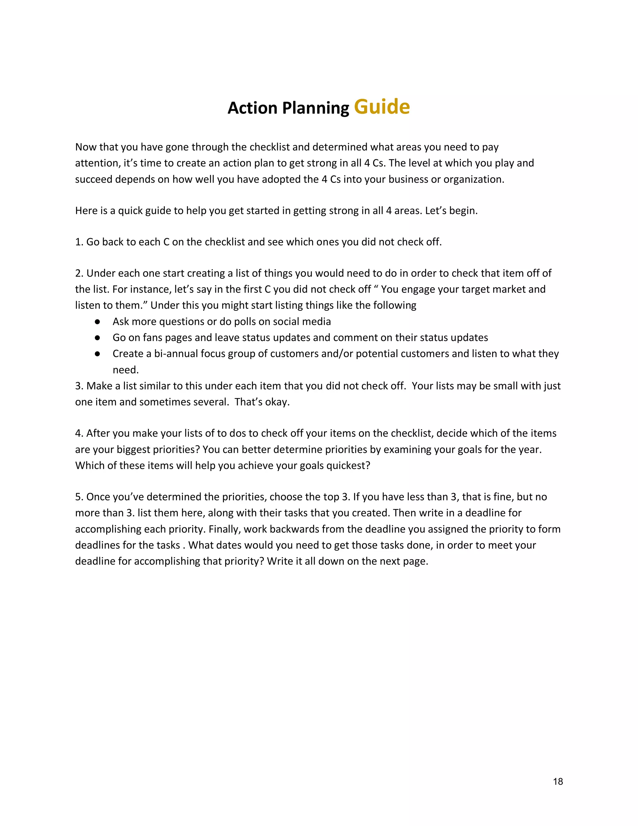 Action Planning Guide
Now that you have gone through the checklist and determined what areas you need to pay
attention, it’s time to create an action plan to get strong in all 4 Cs. The level at which you play and
succeed depends on how well you have adopted the 4 Cs into your business or organization.
Here is a quick guide to help you get started in getting strong in all 4 areas. Let’s begin.
1. Go back to each C on the checklist and see which ones you did not check off.
2. Under each one start creating a list of things you would need to do in order to check that item off of
the list. For instance, let’s say in the first C you did not check off “ You engage your target market and
listen to them.” Under this you might start listing things like the following
● Ask more questions or do polls on social media
● Go on fans pages and leave status updates and comment on their status updates
● Create a bi-annual focus group of customers and/or potential customers and listen to what they
need.
3. Make a list similar to this under each item that you did not check off. Your lists may be small with just
one item and sometimes several. That’s okay.
4. After you make your lists of to dos to check off your items on the checklist, decide which of the items
are your biggest priorities? You can better determine priorities by examining your goals for the year.
Which of these items will help you achieve your goals quickest?
5. Once you’ve determined the priorities, choose the top 3. If you have less than 3, that is fine, but no
more than 3. list them here, along with their tasks that you created. Then write in a deadline for
accomplishing each priority. Finally, work backwards from the deadline you assigned the priority to form
deadlines for the tasks . What dates would you need to get those tasks done, in order to meet your
deadline for accomplishing that priority? Write it all down on the next page.

18

 
