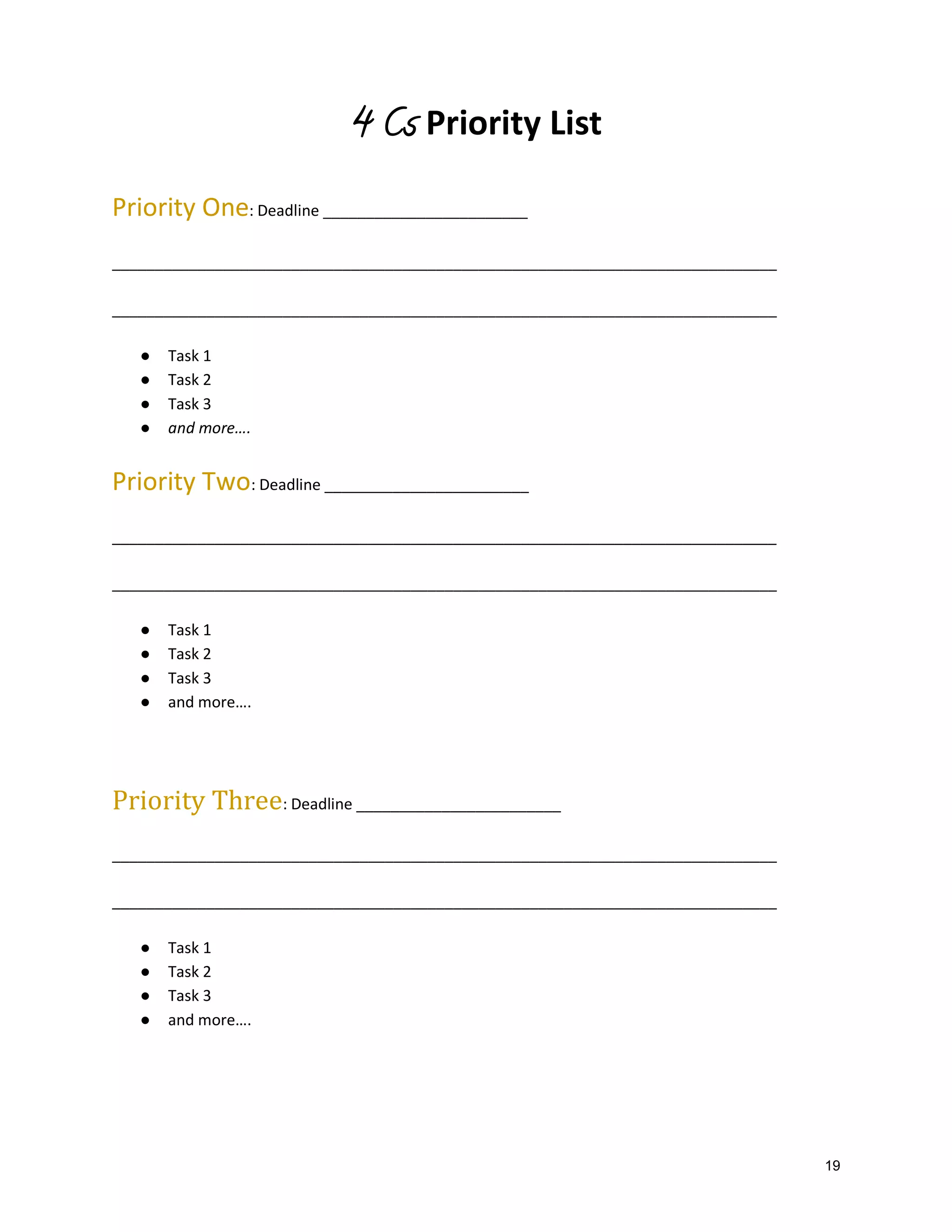 4 Cs Priority List
Priority One: Deadline ________________________
______________________________________________________________________________
______________________________________________________________________________
●
●
●
●

Task 1
Task 2
Task 3
and more….

Priority Two: Deadline ________________________
______________________________________________________________________________
______________________________________________________________________________
●
●
●
●

Task 1
Task 2
Task 3
and more….

Priority Three: Deadline ________________________
______________________________________________________________________________
______________________________________________________________________________
●
●
●
●

Task 1
Task 2
Task 3
and more….

19

 