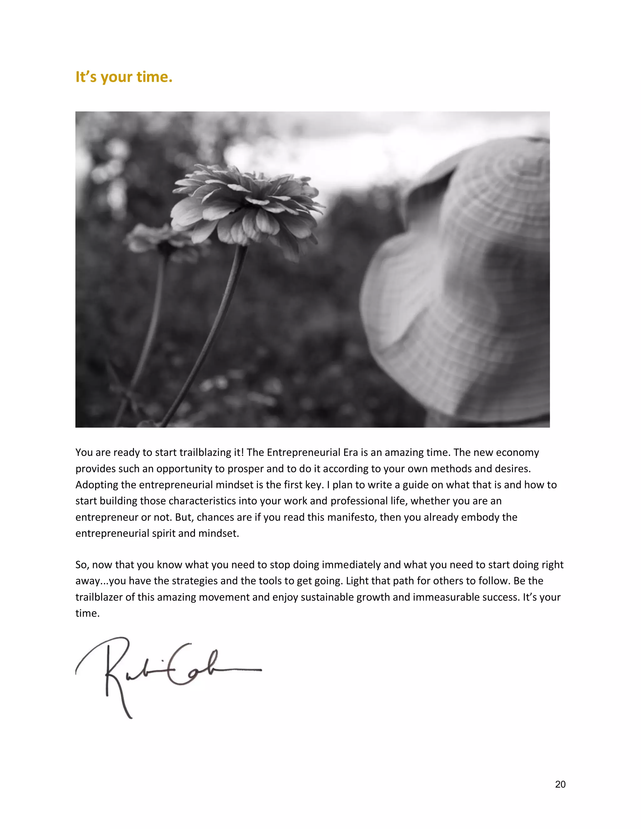 It’s your time.

You are ready to start trailblazing it! The Entrepreneurial Era is an amazing time. The new economy
provides such an opportunity to prosper and to do it according to your own methods and desires.
Adopting the entrepreneurial mindset is the first key. I plan to write a guide on what that is and how to
start building those characteristics into your work and professional life, whether you are an
entrepreneur or not. But, chances are if you read this manifesto, then you already embody the
entrepreneurial spirit and mindset.
So, now that you know what you need to stop doing immediately and what you need to start doing right
away...you have the strategies and the tools to get going. Light that path for others to follow. Be the
trailblazer of this amazing movement and enjoy sustainable growth and immeasurable success. It’s your
time.

20

 