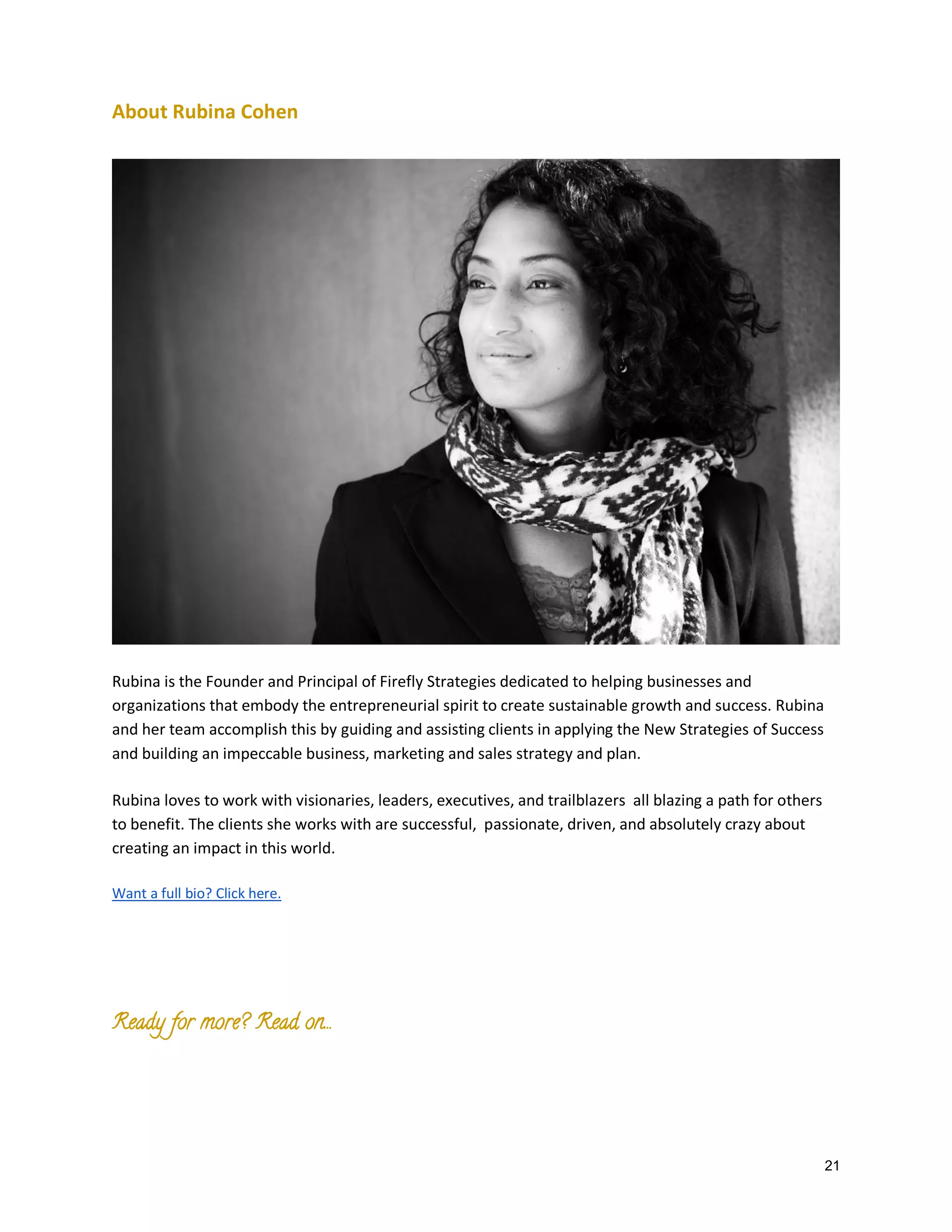 About Rubina Cohen

Rubina is the Founder and Principal of Firefly Strategies dedicated to helping businesses and
organizations that embody the entrepreneurial spirit to create sustainable growth and success. Rubina
and her team accomplish this by guiding and assisting clients in applying the New Strategies of Success
and building an impeccable business, marketing and sales strategy and plan.
Rubina loves to work with visionaries, leaders, executives, and trailblazers all blazing a path for others
to benefit. The clients she works with are successful, passionate, driven, and absolutely crazy about
creating an impact in this world.
Want a full bio? Click here.

Ready for more? Read on….

21

 