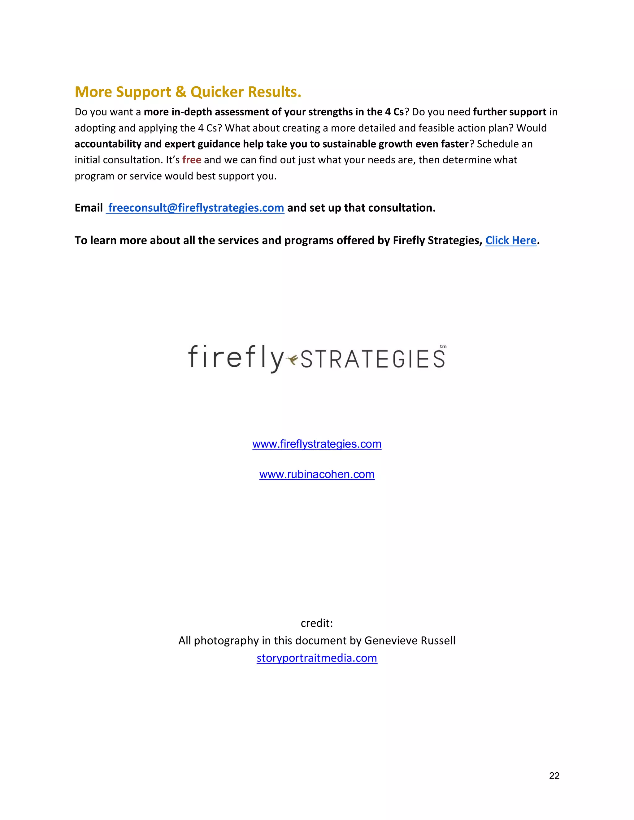 More Support & Quicker Results.
Do you want a more in-depth assessment of your strengths in the 4 Cs? Do you need further support in
adopting and applying the 4 Cs? What about creating a more detailed and feasible action plan? Would
accountability and expert guidance help take you to sustainable growth even faster? Schedule an
initial consultation. It’s free and we can find out just what your needs are, then determine what
program or service would best support you.

Email freeconsult@fireflystrategies.com and set up that consultation.
To learn more about all the services and programs offered by Firefly Strategies, Click Here.

www.fireflystrategies.com
www.rubinacohen.com

credit:
All photography in this document by Genevieve Russell
storyportraitmedia.com

22

 