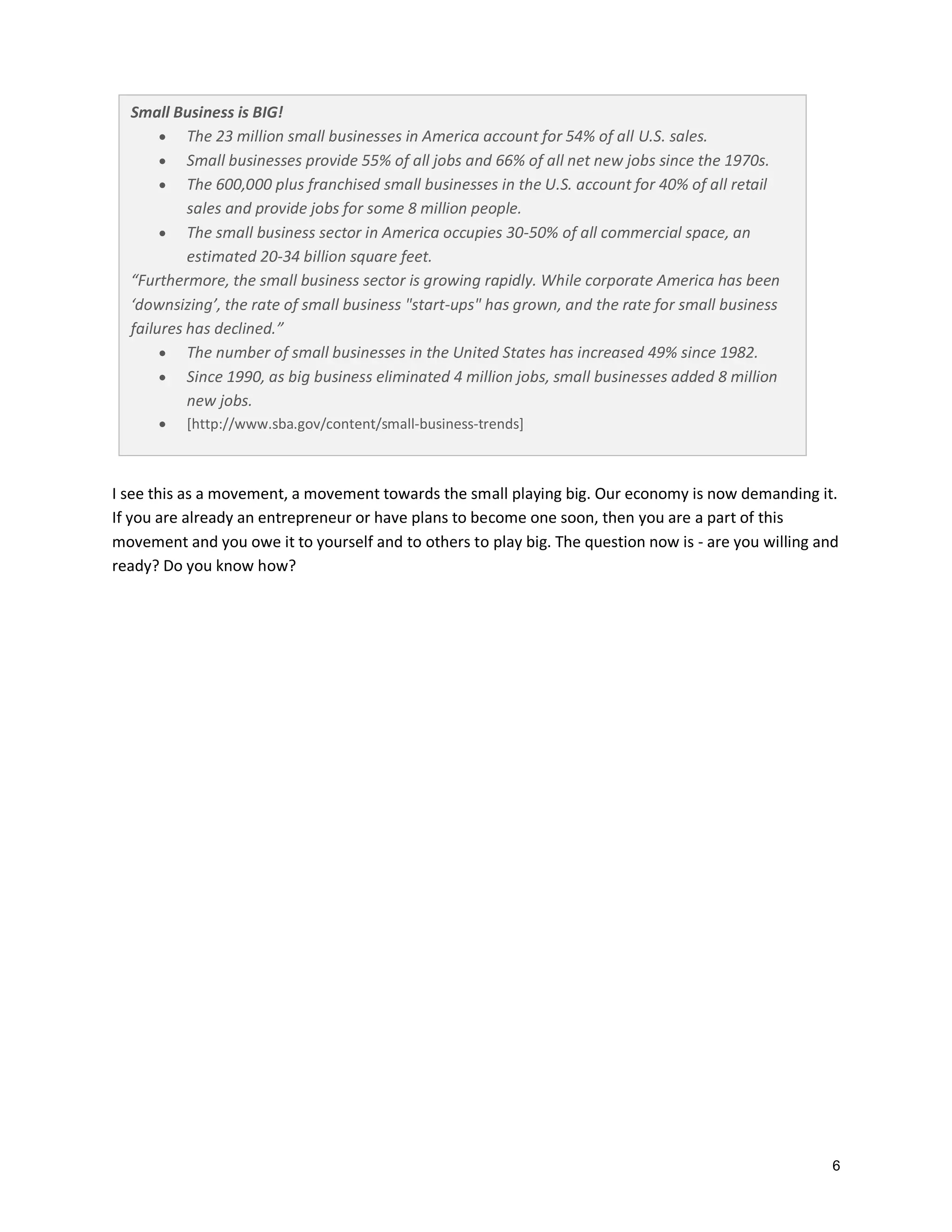 Small Business is BIG!
 The 23 million small businesses in America account for 54% of all U.S. sales.
 Small businesses provide 55% of all jobs and 66% of all net new jobs since the 1970s.
 The 600,000 plus franchised small businesses in the U.S. account for 40% of all retail
sales and provide jobs for some 8 million people.
 The small business sector in America occupies 30-50% of all commercial space, an
estimated 20-34 billion square feet.
“Furthermore, the small business sector is growing rapidly. While corporate America has been
‘downsizing’, the rate of small business "start-ups" has grown, and the rate for small business
failures has declined.”
 The number of small businesses in the United States has increased 49% since 1982.
 Since 1990, as big business eliminated 4 million jobs, small businesses added 8 million
new jobs.


[http://www.sba.gov/content/small-business-trends]

I see this as a movement, a movement towards the small playing big. Our economy is now demanding it.
If you are already an entrepreneur or have plans to become one soon, then you are a part of this
movement and you owe it to yourself and to others to play big. The question now is - are you willing and
ready? Do you know how?

6

 