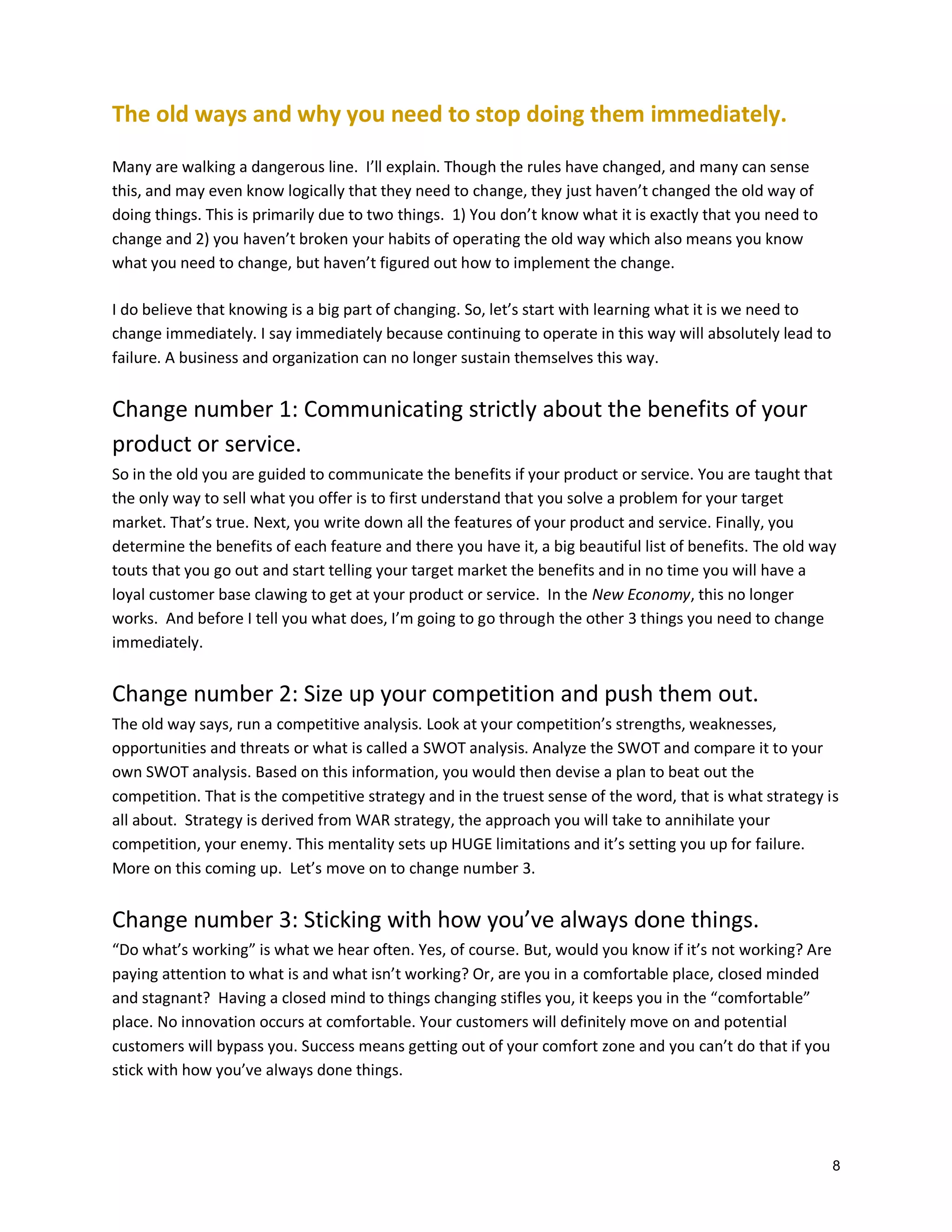 The old ways and why you need to stop doing them immediately.
Many are walking a dangerous line. I’ll explain. Though the rules have changed, and many can sense
this, and may even know logically that they need to change, they just haven’t changed the old way of
doing things. This is primarily due to two things. 1) You don’t know what it is exactly that you need to
change and 2) you haven’t broken your habits of operating the old way which also means you know
what you need to change, but haven’t figured out how to implement the change.
I do believe that knowing is a big part of changing. So, let’s start with learning what it is we need to
change immediately. I say immediately because continuing to operate in this way will absolutely lead to
failure. A business and organization can no longer sustain themselves this way.

Change number 1: Communicating strictly about the benefits of your
product or service.
So in the old you are guided to communicate the benefits if your product or service. You are taught that
the only way to sell what you offer is to first understand that you solve a problem for your target
market. That’s true. Next, you write down all the features of your product and service. Finally, you
determine the benefits of each feature and there you have it, a big beautiful list of benefits. The old way
touts that you go out and start telling your target market the benefits and in no time you will have a
loyal customer base clawing to get at your product or service. In the New Economy, this no longer
works. And before I tell you what does, I’m going to go through the other 3 things you need to change
immediately.

Change number 2: Size up your competition and push them out.
The old way says, run a competitive analysis. Look at your competition’s strengths, weaknesses,
opportunities and threats or what is called a SWOT analysis. Analyze the SWOT and compare it to your
own SWOT analysis. Based on this information, you would then devise a plan to beat out the
competition. That is the competitive strategy and in the truest sense of the word, that is what strategy is
all about. Strategy is derived from WAR strategy, the approach you will take to annihilate your
competition, your enemy. This mentality sets up HUGE limitations and it’s setting you up for failure.
More on this coming up. Let’s move on to change number 3.

Change number 3: Sticking with how you’ve always done things.
“Do what’s working” is what we hear often. Yes, of course. But, would you know if it’s not working? Are
paying attention to what is and what isn’t working? Or, are you in a comfortable place, closed minded
and stagnant? Having a closed mind to things changing stifles you, it keeps you in the “comfortable”
place. No innovation occurs at comfortable. Your customers will definitely move on and potential
customers will bypass you. Success means getting out of your comfort zone and you can’t do that if you
stick with how you’ve always done things.

8

 