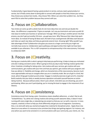 Fundamentally, It goes beyond having a great product or service, and you need a great product or
service, but it finally comes down to being able to connect with people so that they choose your service,
they choose your product but mostly...they choose YOU. Others can solve their problem too...but they
want YOU to solve their problem because they connect with you.

2. Focus on (C)ollaboration.
Two minds can come up with a whole heck of a lot more ideas than one and not just double the
ideas...the difference is exponential. I'll give an example. Let's say you brainstorm and come up with 50
new ways to market your business or spread your message. When you bring in another person into that
process, you don't get just another 50 more...you get way more. Why? Because their ideas help spark
more ideas. So instead of having 50 ideas each, the both of you could generate 100 ideas each because
each idea can spark new ideas and help you generate several more. Amazing right? Why wouldn't you
take advantage of that? Collaboration also gives you access to a larger community you might not
normally have access to. Collaboration opens pathways and opportunities that might not have been
available to you otherwise. This is a KEY component to entrepreneurship in the new economy. Find ways
to collaborate ASAP.

3. Focus on (C)reativity.
Honing your creativity skills is what is going to help keep you performing, it helps to keep you motivated
and aids in taking consistent action. What is going to drive you day to day? Getting creative ignites that
drive. Creativity is kindling for taking action. Get creative with your services, get creative with your
communications, get creative with your time and how you spend it, get creative with your programs and
how you deliver it. Flexibility and change, which are characteristics of the new economy, become much
more approachable and easy to navigate when you are in creativity mode. We can all get in a funk, feel
stuck, where things get mucked up and unclear. Engage in creativity exercises to get out of it, instantly!
Build creativity into your daily or weekly business operations and watch yourself become an action
taking machine. Because without action, there's just a dream. And when you are dreaming, you aren't
participating. When you aren’t participating, you're missing the boat to engage in the movement of our
lifetime.

4. Focus on (C)onsistency.
Consistency comes from having a plan. Consistency means steadfast adherence...or what I like to call,
"stickwithitness." So, while one is being creative and coming up with awesome ideas, it doesn't mean
running with every single idea, or abandoning one project so that you can run with a new one. In many
respects, creativity is there to help you think differently and get you out of stagnation. Consistency,
then, is to stick with what you started and apply that creativity for disciplined action. Apply those new
ideas to an area where it's necessary to be consistent but things start getting stagnant. For instance, one
area where you want to be consistent is in communications with your community, your clients, etc. You

11

 