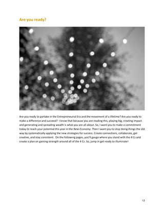 Are you ready?

Are you ready to partake in the Entrepreneurial Era and the movement of a lifetime? Are you ready to
make a difference and succeed? I know that because you are reading this, playing big, creating impact
and generating and spreading wealth is what you are all about. So, I want you to make a commitment
today to reach your potential this year in the New Economy. Then I want you to stop doing things the old
way by systematically applying the new strategies for success. Create connections, collaborate, get
creative, and stay consistent. On the following pages, you’ll gauge where you stand with the 4 Cs and
create a plan on gaining strength around all of the 4 Cs. So, jump in get ready to illuminate!

13

 