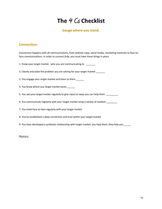 The 4 Cs Checklist
Gauge where you stand.

Connection:
Connection happens with all communications, from website copy, social media, marketing materials to face-toface communications. In order to connect fully, you must have these things in place.
1. Know your target market - who you are communicating to _______
2. Clearly articulate the problem you are solving for your target market _______
3. You engage your target market and listen to them ______
4. You know where you target market exists ______
5. You ask your target market regularly to give input on ways you can help them _________
6. You communicate regularly with your target market using a variety of medium ________
7. You meet face-to-face regularly with your target market
8. You’ve established a deep connection and trust within your target market
9. You have developed a symbiotic relationship with target market: you help them, they help you _____

Notes:

14

 