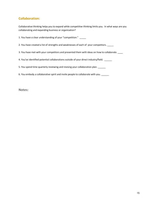 Collaboration:
Collaborative thinking helps you to expand while competitive thinking limits you. In what ways are you
collaborating and expanding business or organization?
1. You have a clear understanding of your “competition.” _____
2. You have created a list of strengths and weaknesses of each of your competitors. _____
3. You have met with your competitors and presented them with ideas on how to collaborate. ____
4. You’ve identified potential collaborations outside of your direct industry/field. ______
5. You spend time quarterly reviewing and revising your collaboration plan. ______
6. You embody a collaborative spirit and invite people to collaborate with you. ______

Notes:

15

 