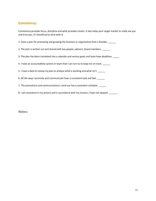 Consistency:
Consistency provides focus, discipline and what provides results. It also helps your target market to really see you
and trust you. It’s beneficial to stick-with-it.
1. Have a plan for promoting and growing the business or organization that is feasible. ______
2. The plan is written out and shared with key people, advisors, board members. ______
3. The plan has been translated into a calendar and various goals and tasks have deadlines. _____
4. I have an accountability system or team that I can turn to to keep me on track. ______
5. I have a date to review my plan to analyze what is working and what isn’t. ______
6. All the ways I promote and communicate have a consistent look and feel. ______
7. The promotions and communications I send out has a consistent schedule. ______
8. I am consistent in my actions and in accordance with my mission, I have not swayed. _______

Notes:

17

 