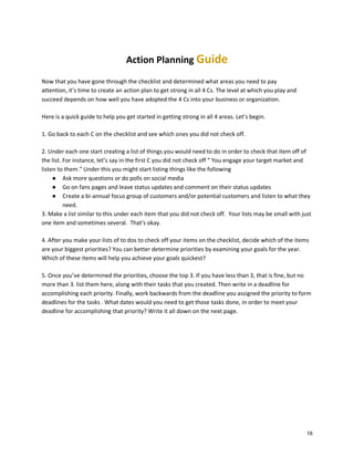 Action Planning Guide
Now that you have gone through the checklist and determined what areas you need to pay
attention, it’s time to create an action plan to get strong in all 4 Cs. The level at which you play and
succeed depends on how well you have adopted the 4 Cs into your business or organization.
Here is a quick guide to help you get started in getting strong in all 4 areas. Let’s begin.
1. Go back to each C on the checklist and see which ones you did not check off.
2. Under each one start creating a list of things you would need to do in order to check that item off of
the list. For instance, let’s say in the first C you did not check off “ You engage your target market and
listen to them.” Under this you might start listing things like the following
● Ask more questions or do polls on social media
● Go on fans pages and leave status updates and comment on their status updates
● Create a bi-annual focus group of customers and/or potential customers and listen to what they
need.
3. Make a list similar to this under each item that you did not check off. Your lists may be small with just
one item and sometimes several. That’s okay.
4. After you make your lists of to dos to check off your items on the checklist, decide which of the items
are your biggest priorities? You can better determine priorities by examining your goals for the year.
Which of these items will help you achieve your goals quickest?
5. Once you’ve determined the priorities, choose the top 3. If you have less than 3, that is fine, but no
more than 3. list them here, along with their tasks that you created. Then write in a deadline for
accomplishing each priority. Finally, work backwards from the deadline you assigned the priority to form
deadlines for the tasks . What dates would you need to get those tasks done, in order to meet your
deadline for accomplishing that priority? Write it all down on the next page.

18

 