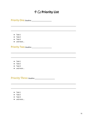 4 Cs Priority List
Priority One: Deadline ________________________
______________________________________________________________________________
______________________________________________________________________________
●
●
●
●

Task 1
Task 2
Task 3
and more….

Priority Two: Deadline ________________________
______________________________________________________________________________
______________________________________________________________________________
●
●
●
●

Task 1
Task 2
Task 3
and more….

Priority Three: Deadline ________________________
______________________________________________________________________________
______________________________________________________________________________
●
●
●
●

Task 1
Task 2
Task 3
and more….

19

 