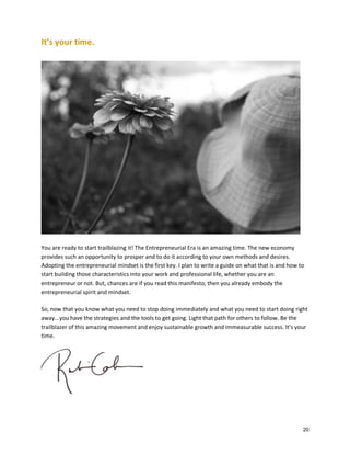 It’s your time.

You are ready to start trailblazing it! The Entrepreneurial Era is an amazing time. The new economy
provides such an opportunity to prosper and to do it according to your own methods and desires.
Adopting the entrepreneurial mindset is the first key. I plan to write a guide on what that is and how to
start building those characteristics into your work and professional life, whether you are an
entrepreneur or not. But, chances are if you read this manifesto, then you already embody the
entrepreneurial spirit and mindset.
So, now that you know what you need to stop doing immediately and what you need to start doing right
away...you have the strategies and the tools to get going. Light that path for others to follow. Be the
trailblazer of this amazing movement and enjoy sustainable growth and immeasurable success. It’s your
time.

20

 