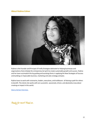 About Rubina Cohen

Rubina is the Founder and Principal of Firefly Strategies dedicated to helping businesses and
organizations that embody the entrepreneurial spirit to create sustainable growth and success. Rubina
and her team accomplish this by guiding and assisting clients in applying the New Strategies of Success
and building an impeccable business, marketing and sales strategy and plan.
Rubina loves to work with visionaries, leaders, executives, and trailblazers all blazing a path for others
to benefit. The clients she works with are successful, passionate, driven, and absolutely crazy about
creating an impact in this world.
Want a full bio? Click here.

Ready for more? Read on….

21

 