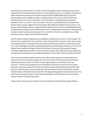 Economist, Enrico Moretti wrote in his book, The New Geography of Jobs, that big businesses are the
principal drivers of small business job creation. An example Moretti gives is on Facebook. Facebook has
1500+ employees but helped in the creation of approximately 53,000 additional jobs created for
Facebook apps and the 130,000 more jobs in related business. John Tamny, Forbes staff member,
echoed this point in his recent article titled, “Sorry Class Warriors, Small Businesses Are Not the
Backbone of the U.S. Economy.” But the examples Tamny uses, including the one on Facebook from
Moretti’s book, actually suggest that small businesses ARE indeed the backbone of the economy. Let’s
go back to the Facebook example. Though Facebook might be the driver for the 183,000 additional jobs
it helped spawn, Facebook would also NOT be the entity it is today without those jobs. IF those jobs had
not been created, Facebook would not exist in its current form. Therefore, Facebook relies on these
small businesses to support them and help them grow.
Another perfect example of big businesses needing the small business to survive is that of Google. This
behemoth of an organization has innovation as a key component of its corporate culture. Do you know
how Google has been innovating over the past several years? By acquiring other small businesses that
are on the cutting edge, innovating, and developing brand new technologies and services. This is one of
Google’s business growth strategies. Without the startup of innovative small businesses Google’s
innovations might look quite different and so would the company itself. Many other large corporations
are following suit making their main strategy for growth to acquire other smaller innovative companies.
There are plenty of other examples out there that make it hard to argue that small businesses are
centers for creativity, innovation, growth, and community, which are all the characteristics that are
absolutely necessary to thrive in the New Economy. Big businesses are catching on and so are
consumers. The buy local campaign has risen dramatically in the past 4-5 years for this very reason.
Consumers know they can get a much more personalized, unique and tailored experience when they
buy from small businesses. Further, buying small and local helps the local economy which is another
important feature of the New Economy and this is the huge advantage that small businesses have in the
New Economy. Customers deserve to be treated as individuals, and small businesses are the perfect
entities to deliver this type of experience.
Finally, I want to share with you statistics from the Small Business Administration website SBA.gov.

5

 