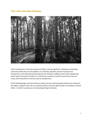 Your role in the New Economy.

I liken entrepreneurs in the new economy to fireflies, small yet significant, trailblazing, and building
community. When they all come together, it’s a dramatic, beautiful, and awe inspiring result.
Entrepreneurs in the New Economy will play the role of leaders, trailblazers that inspire and generate
great impact in the world. Therefore it is vital that we succeed, to create the work we are meant to
create, and to lead others to do their work as entrepreneurs.
On the following pages I will share with you exactly how you need to go about taking on this important
role. Again, a big part of the role is to succeed and that is how you light the path as a trailblazer and lead
others. In order to succeed, you must stop doing things the old way.

7

 