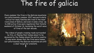 The fire of galicia
Every summer the fires in the Galician mountains
are unfortunately common. 2017 was particularly
critical for many families who lived in the most
rural areas of Galicia, and even in some cities. Up
to 200 active fires were registered that fateful
weekend of October 16, becoming the worst wave
of fires of the last decade.
The videos of people crossing roads surrounded
by fire, or fleeing their homes about to be
devoured by the flames shook the entire country.
It was never shown that the fires were human,
but unfortunately the Galician mountains are still
a clear target for arsonists.
 