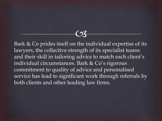 
Bark & Co prides itself on the individual expertise of its
lawyers, the collective strength of its specialist teams
and their skill in tailoring advice to match each client’s
individual circumstances. Bark & Co’s rigorous
commitment to quality of advice and personalised
service has lead to significant work through referrals by
both clients and other leading law firms.
 