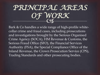 PRINCIPAL AREAS
      OF WORK
                        
Bark & Co handles a wide range of high-profile white-
collar crime and fraud cases, including prosecutions
and investigations brought by the Serious Organised
Crime Agency (SOCA), HM Revenue & Customs, the
Serious Fraud Office (SFO), the Financial Services
Authority (FSA), the Special Compliance Office of the
Inland Revenue, the Crown Prosecution Service (CPS),
Trading Standards and other prosecuting bodies.
 