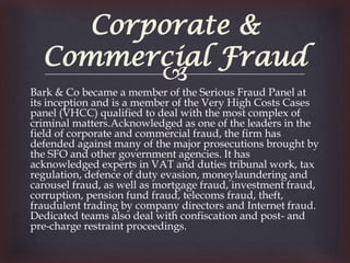 Corporate &
  Commercial Fraud
         
Bark & Co became a member of the Serious Fraud Panel at
its inception and is a member of the Very High Costs Cases
panel (VHCC) qualified to deal with the most complex of
criminal matters.Acknowledged as one of the leaders in the
field of corporate and commercial fraud, the firm has
defended against many of the major prosecutions brought by
the SFO and other government agencies. It has
acknowledged experts in VAT and duties tribunal work, tax
regulation, defence of duty evasion, moneylaundering and
carousel fraud, as well as mortgage fraud, investment fraud,
corruption, pension fund fraud, telecoms fraud, theft,
fraudulent trading by company directors and Internet fraud.
Dedicated teams also deal with confiscation and post- and
pre-charge restraint proceedings.
 