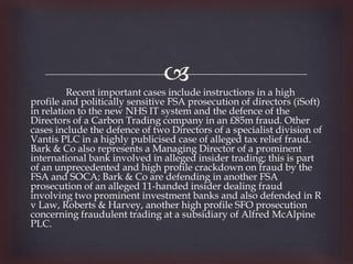 
         Recent important cases include instructions in a high
profile and politically sensitive FSA prosecution of directors (iSoft)
in relation to the new NHS IT system and the defence of the
Directors of a Carbon Trading company in an £85m fraud. Other
cases include the defence of two Directors of a specialist division of
Vantis PLC in a highly publicised case of alleged tax relief fraud.
Bark & Co also represents a Managing Director of a prominent
international bank involved in alleged insider trading; this is part
of an unprecedented and high profile crackdown on fraud by the
FSA and SOCA; Bark & Co are defending in another FSA
prosecution of an alleged 11-handed insider dealing fraud
involving two prominent investment banks and also defended in R
v Law, Roberts & Harvey, another high profile SFO prosecution
concerning fraudulent trading at a subsidiary of Alfred McAlpine
PLC.
 