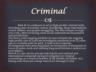 Criminal
                      
         Bark & Co continues to act in high-profile criminal trials,
including cases of murder, money laundering, drugs importations,
armed robbery and people-smuggling. The firm focuses on high-
end work, often involving crime across international boundaries
and jurisdictions.
The firm's wide ranging portfolio of cases includes the ongoing
high-profile case of a private investigator murdered over 22 years
ago in a London pub car park. A total of five separate
investigations have been launched, involving tens of thousands of
hours of police work and utilising long-term intrusive undercover
surveillance.
Bark & Co also advise private individuals and national and
international companies facing investigation or criminal
proceedings as a result of beaches of the Health and Safety Act,
taking cases from pre-charge interviews through to trial.
 