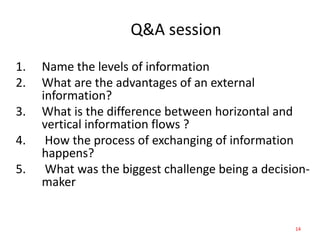 Q&A session
14
1. Name the levels of information
2. What are the advantages of an external
information?
3. What is the difference between horizontal and
vertical information flows ?
4. How the process of exchanging of information
happens?
5. What was the biggest challenge being a decision-
maker
 