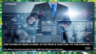 THE FUTURE OF WORK IS HERE: IS THE PEOPLE FUNCTION “FIT FOR PURPOSE”?
Dave Millner, Executive Consulting Partner, IBM Talent Management Solutions
 