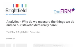 Proprietary and Confidential ©2018 Brightfield StrategiesProprietary and Confidential ©2018 Brightfield Strategies
The FIRM & Brightfield in Partnership
Analytics - Why do we measure the things we do
and do our stakeholders really care?
November 2018
 