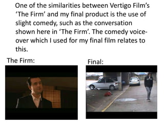 One of the similarities between Vertigo Films
  The Firm and my final product is the use of
  slight comedy, such as the conversation
  shown here in The Firm. The comedy voice-
  over which I used for my final film relates to
  this.
The Firm:                 Final:
 