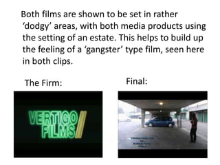 Both films are shown to be set in rather
dodgy areas, with both media products using
the setting of an estate. This helps to build up
the feeling of a gangster type film, seen here
in both clips.

The Firm:                  Final:
 