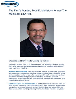 The Firm’s founder, Todd D. Muhlstock formed The
Muhlstock Law Firm
Welcome and thank you for visiting our website!
The Firm’s founder, Todd D. Muhlstock formed The Muhlstock Law Firm in early
2015, after spending nearly twenty years developing a foundation of prodigious
legal experience including:
• Advising and counseling various businesses, owners, professionals, employees
and independent contractors regarding: employment law matters, including hiring
and termination, employee leave, harassment/hostile work environment, contract
negotiation and dispute litigation; contract drafting in assorted business
transactions; corporate strategies; entity structure, formation and dissolution; and
regulatory compliance issues.
• Conducting over one hundred trials as lead trial counsel in numerous state and
federal courts, as well as the pre-trial litigation of claims concerning: employment
law, various commercial litigation, contract disputes, business accountings and
dissolutions, lottery financing and assignments, healthcare insurance law, class
 