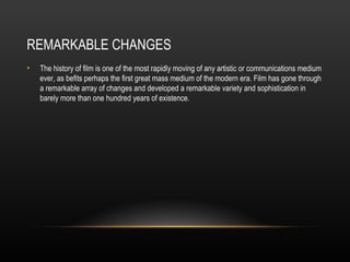 REMARKABLE CHANGES
•   The history of film is one of the most rapidly moving of any artistic or communications medium
    ever, as befits perhaps the first great mass medium of the modern era. Film has gone through
    a remarkable array of changes and developed a remarkable variety and sophistication in
    barely more than one hundred years of existence.
 