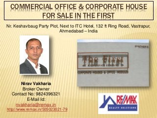 COMMERCIAL OFFICE & CORPORATE HOUSE
FOR SALE IN THE FIRST
Nr. Keshavbaug Party Plot, Next to ITC Hotel, 132 ft Ring Road, Vastrapur,
Ahmedabad – India
Nirav Vakharia
Broker Owner
Contact No: 9824396321
E-Mail Id:
nvakharia@remax.in
http://www.remax.in/505023021-79
 