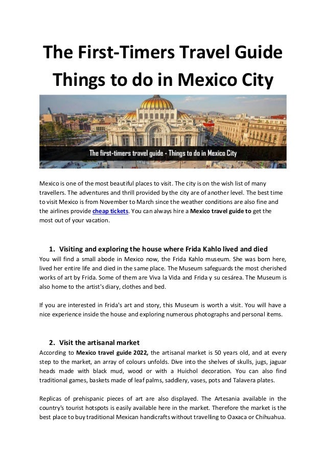The First-Timers Travel Guide
Things to do in Mexico City
Mexico is one of the most beautiful places to visit. The city is on the wish list of many
travellers. The adventures and thrill provided by the city are of another level. The best time
to visit Mexico is from November to March since the weather conditions are also fine and
the airlines provide cheap tickets. You can always hire a Mexico travel guide to get the
most out of your vacation.
1. Visiting and exploring the house where Frida Kahlo lived and died
You will find a small abode in Mexico now, the Frida Kahlo museum. She was born here,
lived her entire life and died in the same place. The Museum safeguards the most cherished
works of art by Frida. Some of them are Viva la Vida and Frida y su cesárea. The Museum is
also home to the artist's diary, clothes and bed.
If you are interested in Frida's art and story, this Museum is worth a visit. You will have a
nice experience inside the house and exploring numerous photographs and personal items.
2. Visit the artisanal market
According to Mexico travel guide 2022, the artisanal market is 50 years old, and at every
step to the market, an array of colours unfolds. Dive into the shelves of skulls, jugs, jaguar
heads made with black mud, wood or with a Huichol decoration. You can also find
traditional games, baskets made of leaf palms, saddlery, vases, pots and Talavera plates.
Replicas of prehispanic pieces of art are also displayed. The Artesania available in the
country's tourist hotspots is easily available here in the market. Therefore the market is the
best place to buy traditional Mexican handicrafts without travelling to Oaxaca or Chihuahua.
 