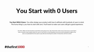 #thefirst1000 9
You Start With 0 Users- You often design your product with how it will look with hundreds of users in mind.
The funny thing is, you have to start with zero. You'll want to make sure users still get a good experience.
You Start with 0 Users
Our Story: When we first launched, we had three posts going across. This reduced the surface area of each post so much that It
took us months to get enough content for users to even have to scroll. By going to two across and Increasing the height of the
posts, we quadrupled the time spent in app while also boosting the number of interactions with the content.
 