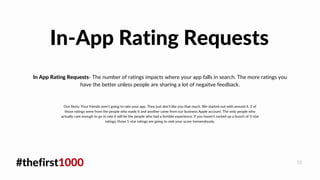 #thefirst1000 10
In App Rating Requests- The number of ratings impacts where your app falls in search. The more ratings you
have the better unless people are sharing a lot of negaitve feedback.
In-App Rating Requests
Our Story: Your friends aren't going to rate your app. They just don't like you that much. We started out with around 4. 2 of
those ratings were from the people who made it and another came from our business Apple account. The only people who
actually care enough to go in rate it will be the people who had a terrible experience. If you haven't racked up a bunch of 5-star
ratings, those 1-star ratings are going to sink your score tremendously.
 