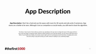 #thefirst1000 12
App Description- Don't be a fool and use the space with room for 2K words and only write 3 sentences. App
stores are a battle to be seen. Although it isnt as competitve as social media, you still need to beat the algorithm.
App Description
Our Story: I had a bunch of time while my partner was uploading to the app store to design the layout of the page and this is
one of the few things I actually got right. People are likely looking for your app Idea already. You just need to help them find It.
What I found helpful was finding a key phrase people might search for and playing toward that phrase. Googling what works
best here will go a long with earning you traffic without It adding to your marketing budget.
 