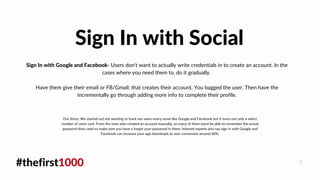 #thefirst1000 1
Sign In with Google and Facebook- Users don't want to actually write credentials in to create an account. In the
cases where you need them to, do it gradually.
Have them give their email or FB/Gmail; that creates their account. You bagged the user. Then have the
incrementally go through adding more info to complete their profile.
Sign In with Social
Our Story: We started out not wanting to track our users every move like Google and Facebook but It turns out only a select
number of users care. From the ones who created an account manually, so many of them wont be able to remember the actual
password they used so make sure you have a forgot your password in there. Internet experts also say sign in with Google and
Facebook can increase your app downloads to user conversion around 40%.
 
