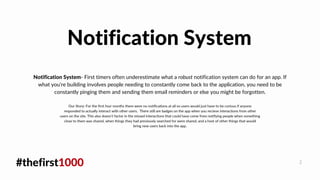 #thefirst1000 2
Notification System- First timers often underestimate what a robust notification system can do for an app. If
what you're building involves people needing to constantly come back to the application, you need to be
constantly pinging them and sending them email reminders or else you might be forgotten.
Notification System
Our Story: For the first four months there were no notifications at all so users would just have to be curious if anyone
responded to actually interact with other users. There still are badges on the app when you recieve interactions from other
users on the site. This also doesn't factor in the missed interactions that could have come from notifying people when something
close to them was shared, when things they had previously searched for were shared, and a host of other things that would
bring new users back into the app.
 