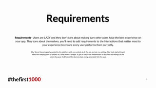 #thefirst1000 4
Requirements- Users are LAZY and they don't care about making sure other users have the best experience on
your app. They care about themselves, you'll need to add requirements to the interactions that matter most to
your experience to ensure every user performs them correctly.
Requirements
Our Story: Users regularly posted to the platform with no content at all. No pic, no text, no nothing. Our feed started to get
filled with empty posts or swipes at a time without images. It got so bad, I was embarrassed to do video recordings of the
screen because it all looked like dummy data being generated into the app.
 