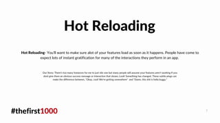#thefirst1000 7
Hot Reloading- You'll want to make sure alot of your features load as soon as it happens. People have come to
expect lots of instant gratification for many of the interactions they perform in an app.
Hot Reloading
Our Story: There's too many Instances for me to just site one but many people will assume your features aren't working If you
dont give them an obvious success message or interaction that shows, Look! Something has changed. These subtle pings can
make the difference between, "Okay, cool! We're getting somewhere" and "Damn, this shit is hella buggy."
 