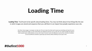 #thefirst1000 8
Loading Time- You'll want to be specific about loading times. You may not think about it but things like the size
in which images are stored and sequence that you call them in can impact how people experience your site.
Loading Time
Our Story: Some images in messages can take over 10 secs to load. Our feed used to queue up everything and load all at once
before It showed the Images so users would often see nothing for the first 5 secs on the site. For context, google the speed at
which people expect certain features on your site to load. You don't notice the difference, but less than a second of variation
can be the difference between a good app and someone always thinking of your app as slow.
 