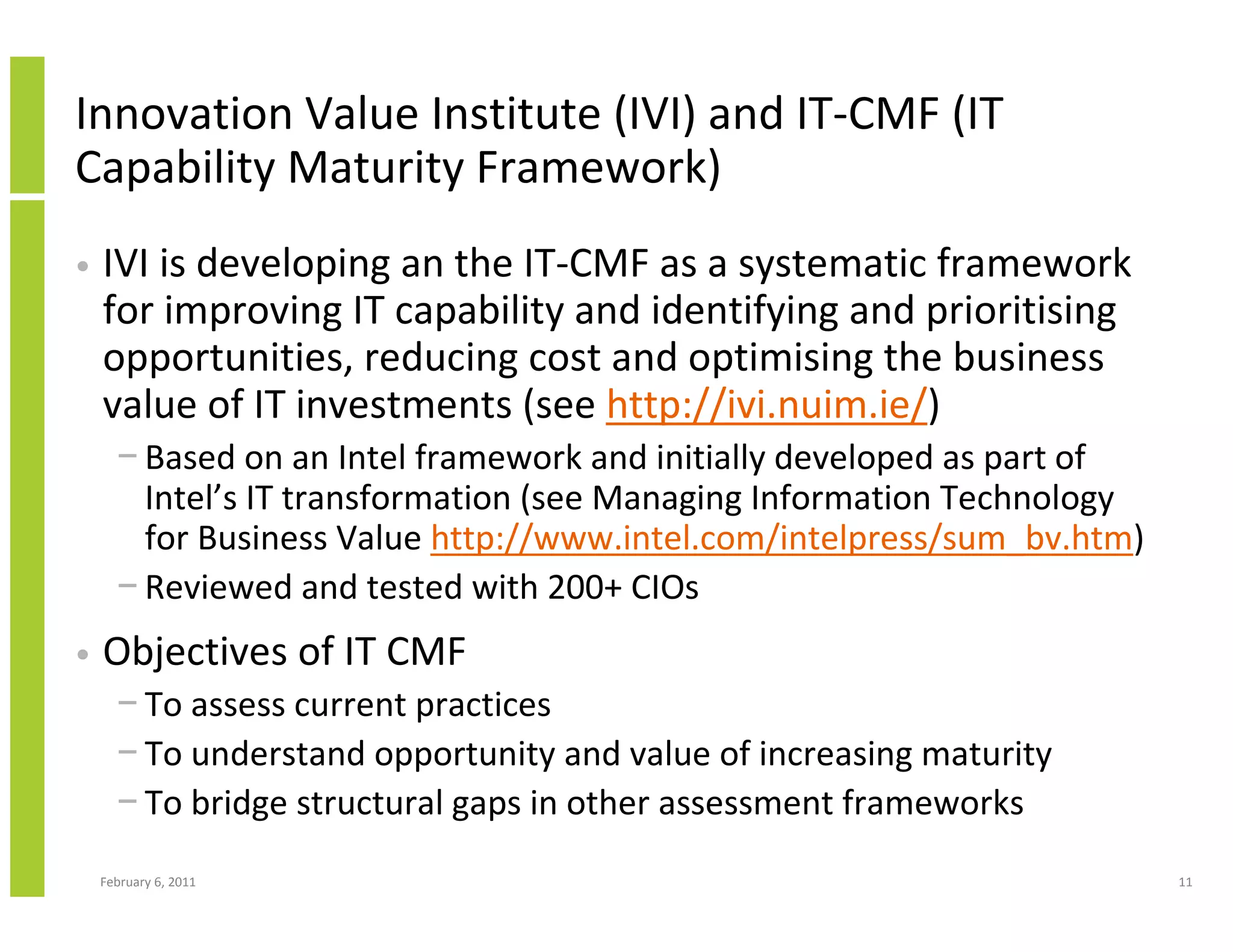 Innovation Value Institute (IVI) and IT-CMF (IT
Capability Maturity Framework)
•   IVI is developing an the IT-CMF as a systematic framework
    for improving IT capability and identifying and prioritising
    opportunities, reducing cost and optimising the business
    value of IT investments (see http://ivi.nuim.ie/)
      − Based on an Intel framework and initially developed as part of
        Intel’s IT transformation (see Managing Information Technology
        for Business Value http://www.intel.com/intelpress/sum_bv.htm)
      − Reviewed and tested with 200+ CIOs
•   Objectives of IT CMF
      − To assess current practices
      − To understand opportunity and value of increasing maturity
      − To bridge structural gaps in other assessment frameworks
    February 6, 2011                                                     11
 