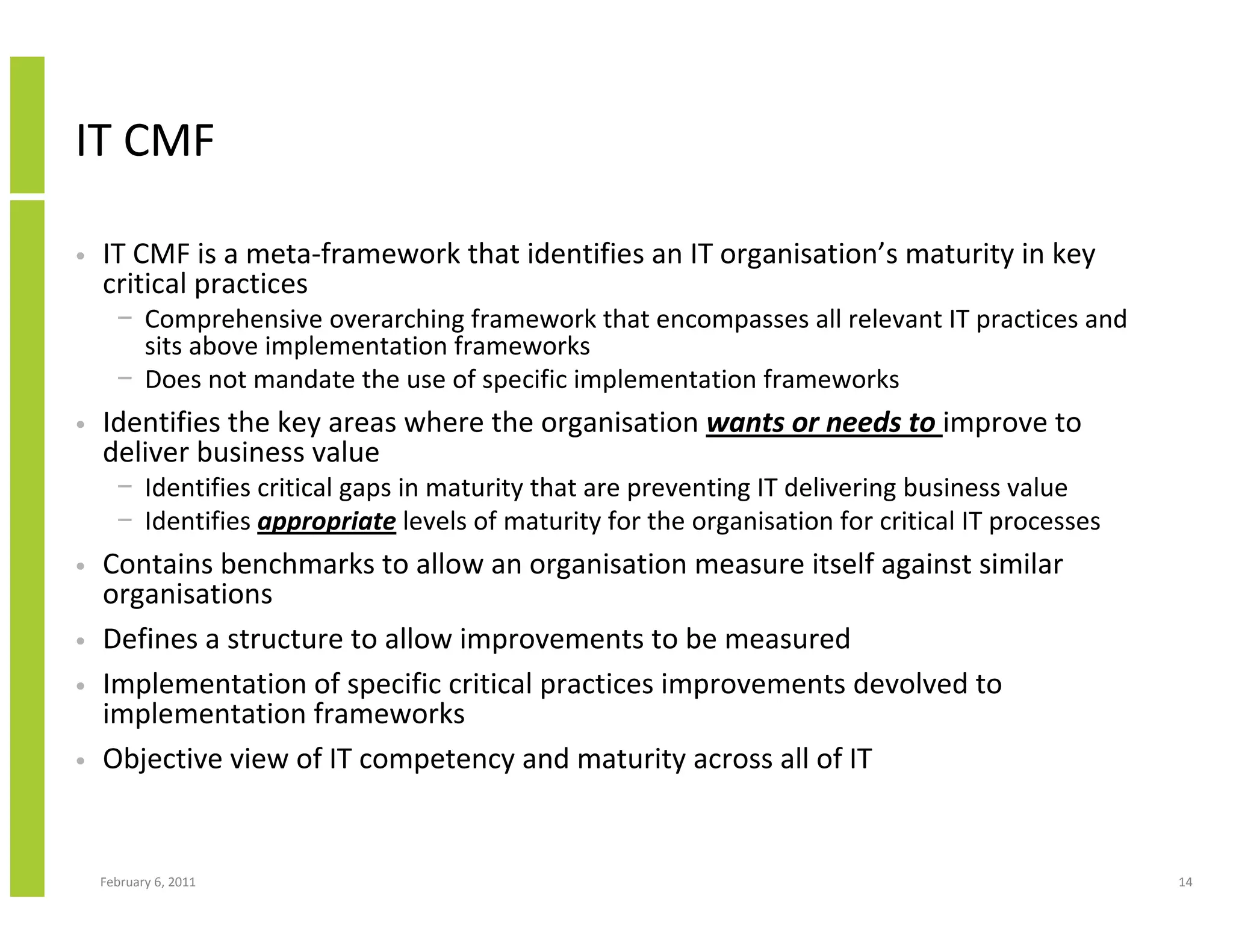 IT CMF

•   IT CMF is a meta-framework that identifies an IT organisation’s maturity in key
    critical practices
      − Comprehensive overarching framework that encompasses all relevant IT practices and
        sits above implementation frameworks
      − Does not mandate the use of specific implementation frameworks
•   Identifies the key areas where the organisation wants or needs to improve to
    deliver business value
      − Identifies critical gaps in maturity that are preventing IT delivering business value
      − Identifies appropriate levels of maturity for the organisation for critical IT processes
•   Contains benchmarks to allow an organisation measure itself against similar
    organisations
•   Defines a structure to allow improvements to be measured
•   Implementation of specific critical practices improvements devolved to
    implementation frameworks
•   Objective view of IT competency and maturity across all of IT


    February 6, 2011                                                                               14
 