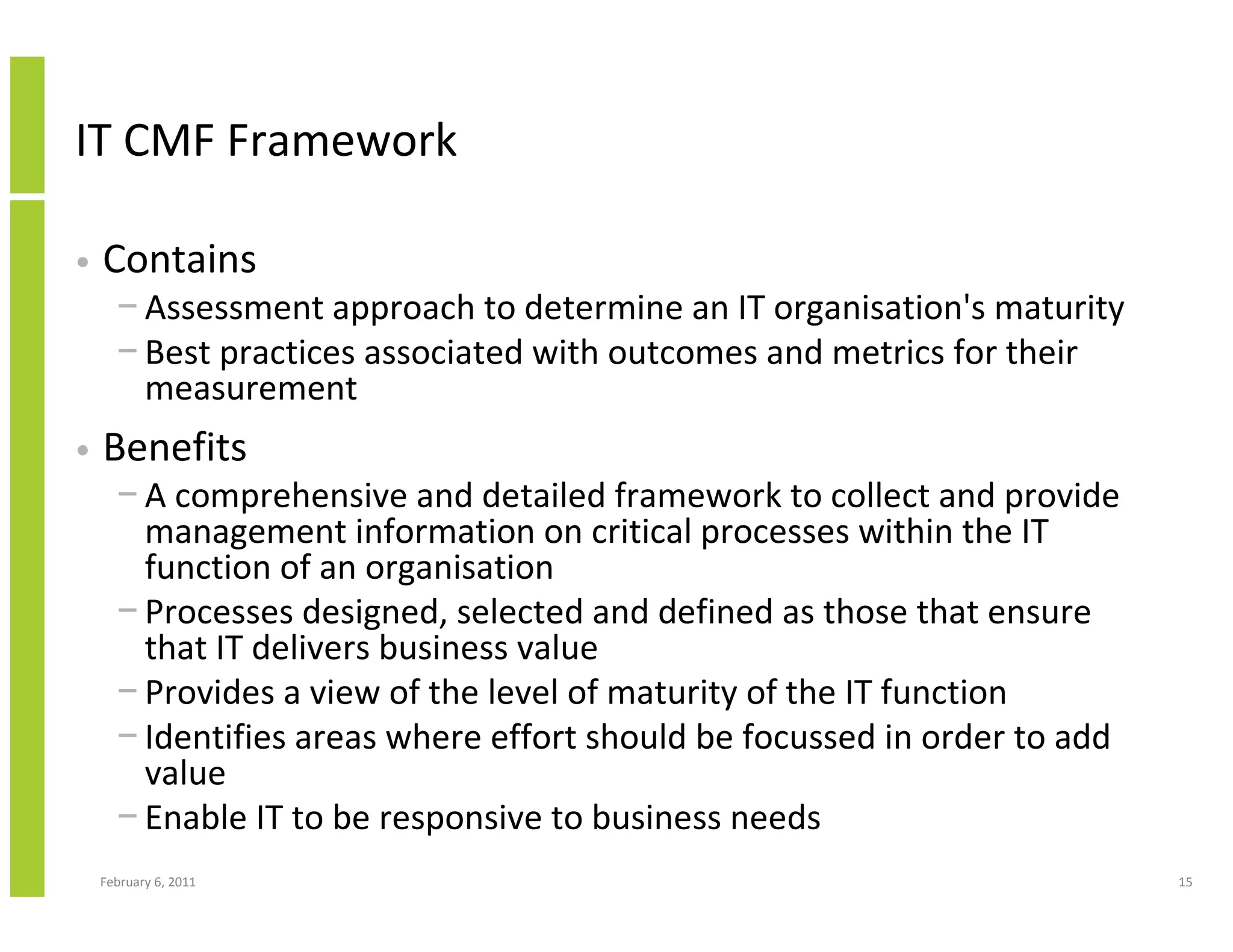 IT CMF Framework

•   Contains
      − Assessment approach to determine an IT organisation's maturity
      − Best practices associated with outcomes and metrics for their
        measurement
•   Benefits
      − A comprehensive and detailed framework to collect and provide
        management information on critical processes within the IT
        function of an organisation
      − Processes designed, selected and defined as those that ensure
        that IT delivers business value
      − Provides a view of the level of maturity of the IT function
      − Identifies areas where effort should be focussed in order to add
        value
      − Enable IT to be responsive to business needs
    February 6, 2011                                                       15
 